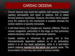 • Chronic hypoxia may injure the capillary wall causing increased
capillary permeability and result in oedema; this is called
forward pressure hypothesis. However, this theory lacks support
since the oedema by this mechanism is exudate whereas the
cardiac oedema is typically transudate.
• In left heart failure, the changes are, however, different. There is
venous congestion, particularly in the lungs, so that pulmonary
oedema develops rather than generalized oedema.
• Cardiac oedema is influenced by gravity and is thus
characteristically dependent oedema i.e. in an ambulatory
patient it is on the lower extremities, while in a bed-ridden
patient oedema appears on the sacral and genital areas. The
accumulation of fluid may also occur in serous cavities.
CARDIAC OEDEMA
 