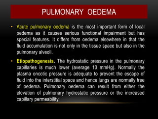 • Acute pulmonary oedema is the most important form of local
oedema as it causes serious functional impairment but has
special features. It differs from oedema elsewhere in that the
fluid accumulation is not only in the tissue space but also in the
pulmonary alveoli.
• Etiopathogenesis. The hydrostatic pressure in the pulmonary
capillaries is much lower (average 10 mmHg). Normally the
plasma oncotic pressure is adequate to prevent the escape of
fluid into the interstitial space and hence lungs are normally free
of oedema. Pulmonary oedema can result from either the
elevation of pulmonary hydrostatic pressure or the increased
capillary permeability.
PULMONARY OEDEMA
 