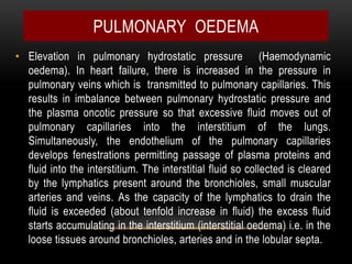 • Elevation in pulmonary hydrostatic pressure (Haemodynamic
oedema). In heart failure, there is increased in the pressure in
pulmonary veins which is transmitted to pulmonary capillaries. This
results in imbalance between pulmonary hydrostatic pressure and
the plasma oncotic pressure so that excessive fluid moves out of
pulmonary capillaries into the interstitium of the lungs.
Simultaneously, the endothelium of the pulmonary capillaries
develops fenestrations permitting passage of plasma proteins and
fluid into the interstitium. The interstitial fluid so collected is cleared
by the lymphatics present around the bronchioles, small muscular
arteries and veins. As the capacity of the lymphatics to drain the
fluid is exceeded (about tenfold increase in fluid) the excess fluid
starts accumulating in the interstitium (interstitial oedema) i.e. in the
loose tissues around bronchioles, arteries and in the lobular septa.
PULMONARY OEDEMA
 