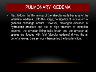 • Next follows the thickening of the alveolar walls because of the
interstitial oedema. Upto this stage, no significant impairment of
gaseous exchange occurs. However, prolonged elevation of
hydrostatic pressure and due to high pressure of interstitial
oedema, the alveolar lining cells break and the alveolar air
spaces are flooded with fluid (alveolar oedema) driving the air
out of alveolus, thus seriously hampering the lung function.
PULMONARY OEDEMA
 