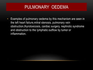 • Examples of pulmonary oedema by this mechanism are seen in
the left heart failure,mitral stenosis, pulmonary vein
obstruction,thyrotoxicosis, cardiac surgery, nephrotic syndrome
and obstruction to the lymphatic outflow by tumor or
inflammation.
PULMONARY OEDEMA
 