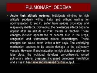 • Acute high altitude oedema. Individuals climbing to high
altitude suddenly without halts and without waiting for
acclimatization to set in, suffer from serious circulatory and
respiratory ill-effects. Commonly, the deleterious effects begin to
appear after an altitude of 2500 meters is reached. These
changes include: appearance of oedema fluid in the lungs,
congestion and widespread minute hemorrhages. These
changes can cause death within a few days. The underlying
mechanism appears to be anoxic damage to the pulmonary
vessels. However, if acclimatization to high altitude is allowed to
take place, the individual develops polycythaemia, raised
pulmonary arterial pressure, increased pulmonary ventilation
and a rise in heart rate and increased cardiac output.
PULMONARY OEDEMA
 