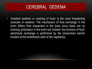 • Cerebral oedema or swelling of brain is the most threatening
example of oedema. The mechanism of fluid exchange in the
brain differs from elsewhere in the body since there are no
draining lymphatics in the brain but instead, the function of fluid-
electrolyte exchange is performed by the blood-brain barrier
located at the endothelial cells of the capillaries.
CEREBRAL OEDEMA
 