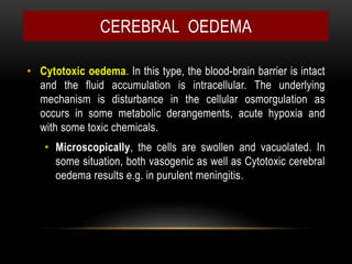 • Cytotoxic oedema. In this type, the blood-brain barrier is intact
and the fluid accumulation is intracellular. The underlying
mechanism is disturbance in the cellular osmorgulation as
occurs in some metabolic derangements, acute hypoxia and
with some toxic chemicals.
• Microscopically, the cells are swollen and vacuolated. In
some situation, both vasogenic as well as Cytotoxic cerebral
oedema results e.g. in purulent meningitis.
CEREBRAL OEDEMA
 