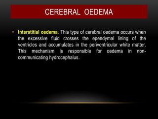 • Interstitial oedema. This type of cerebral oedema occurs when
the excessive fluid crosses the ependymal lining of the
ventricles and accumulates in the periventricular white matter.
This mechanism is responsible for oedema in non-
communicating hydrocephalus.
CEREBRAL OEDEMA
 