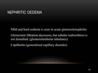 80
NEPHRITIC OEDEMA
Mild and hard oedema is seen in acute glomerulonephritis
Glomerular filtration decreases, but tubular reabsorbtion is
not disturbed. (glomerulotubular inbalance)
Capillaritis (generalized capillary disorder)
 