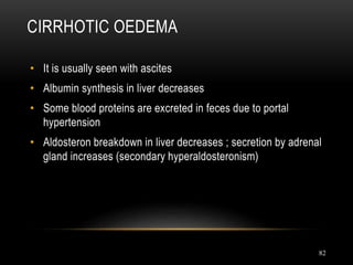 82
CIRRHOTIC OEDEMA
• It is usually seen with ascites
• Albumin synthesis in liver decreases
• Some blood proteins are excreted in feces due to portal
hypertension
• Aldosteron breakdown in liver decreases ; secretion by adrenal
gland increases (secondary hyperaldosteronism)
 