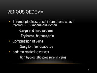 87
VENOUS OEDEMA
• Thrombophlebitis: Local inflamations cause
thrombus  venous obstriction
-Large and hard oedema
- Erythema, hotness,pain
• Compression of veins
-Ganglion, tumor,ascites
• oedema related to varices
High hydrostatic pressure in veins
 