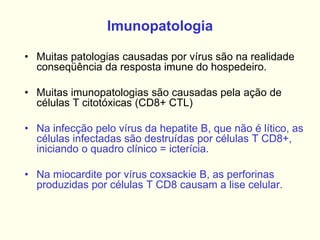 Imunopatologia
• Muitas patologias causadas por vírus são na realidade
conseqüência da resposta imune do hospedeiro.
• Muitas imunopatologias são causadas pela ação de
células T citotóxicas (CD8+ CTL)
• Na infecção pelo vírus da hepatite B, que não é lítico, as
células infectadas são destruídas por células T CD8+,
iniciando o quadro clínico = icterícia.
• Na miocardite por vírus coxsackie B, as perforinas
produzidas por células T CD8 causam a lise celular.
 