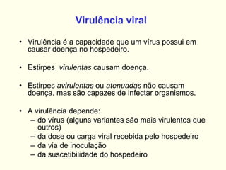 Virulência viral
• Virulência é a capacidade que um vírus possui em
causar doença no hospedeiro.
• Estirpes virulentas causam doença.
• Estirpes avirulentas ou atenuadas não causam
doença, mas são capazes de infectar organismos.
• A virulência depende:
– do vírus (alguns variantes são mais virulentos que
outros)
– da dose ou carga viral recebida pelo hospedeiro
– da via de inoculação
– da suscetibilidade do hospedeiro
 