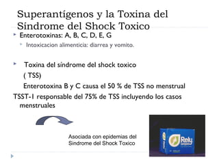 Superantígenos y la Toxina del
    Síndrome del Shock Toxico
   Enterotoxinas: A, B, C, D, E, G
       Intoxicacion alimenticia: diarrea y vomito.

  Toxina del síndrome del shock toxico
   ( TSS)
   Enterotoxina B y C causa el 50 % de TSS no menstrual
TSST-1 responsable del 75% de TSS incluyendo los casos
  menstruales



                        Asociada con epidemias del
                        Sindrome del Shock Toxico
 
