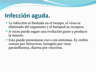 Infección aguda. La infección es limitada en el tiempo, el virus es eliminado del organismo y el huésped se recupera.  A veces puede seguir una evolución grave y producir la muerte.  Esta puede presentarse con o sin síntomas. Ej: resfrío común por rhinovirus, laringitis por virus parainfluenza, diarrea por rotavirus. 