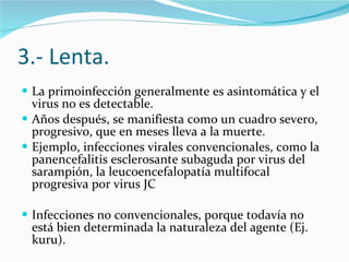 3.- Lenta. La primoinfección generalmente es asintomática y el virus no es detectable.  Años después, se manifiesta como un cuadro severo, progresivo, que en meses lleva a la muerte.  Ejemplo, infecciones virales convencionales, como la panencefalitis esclerosante subaguda por virus del sarampión, la leucoencefalopatía multifocal progresiva por virus JC  Infecciones no convencionales, porque todavía no está bien determinada la naturaleza del agente (Ej. kuru). 