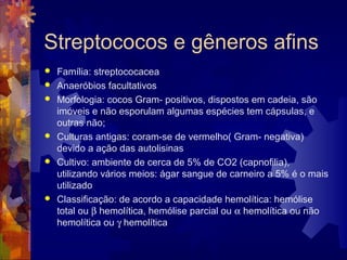 Streptococos e gêneros afins
 Família: streptococacea
 Anaeróbios facultativos
 Morfologia: cocos Gram- positivos, dispostos em cadeia, são
imóveis e não esporulam algumas espécies tem cápsulas, e
outras não;
 Culturas antigas: coram-se de vermelho( Gram- negativa)
devido a ação das autolisinas
 Cultivo: ambiente de cerca de 5% de CO2 (capnofilia),
utilizando vários meios: ágar sangue de carneiro a 5% é o mais
utilizado
 Classificação: de acordo a capacidade hemolítica: hemólise
total ou β hemolítica, hemólise parcial ou α hemolítica ou não
hemolítica ou γ hemolítica
 