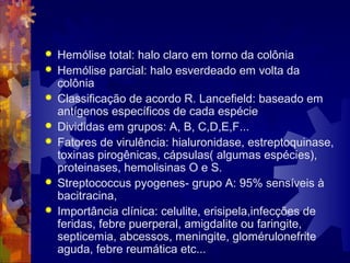  Hemólise total: halo claro em torno da colônia
 Hemólise parcial: halo esverdeado em volta da
colônia
 Classificação de acordo R. Lancefield: baseado em
antígenos específicos de cada espécie
 Divididas em grupos: A, B, C,D,E,F...
 Fatores de virulência: hialuronidase, estreptoquinase,
toxinas pirogênicas, cápsulas( algumas espécies),
proteinases, hemolisinas O e S.
 Streptococcus pyogenes- grupo A: 95% sensíveis à
bacitracina,
 Importância clínica: celulite, erisipela,infecções de
feridas, febre puerperal, amigdalite ou faringite,
septicemia, abcessos, meningite, glomérulonefrite
aguda, febre reumática etc...
 