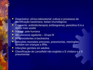  Diagnóstico: clínico-laboratorial: cultura e processos de
identificação bacteriana, testes imunológicos
 Trtamento: antibióticiterapia( antibiograma), penicilina G é a
droga mais usada
 Habitat: pele humana
 Streptococos agalactie – Grupo B
 95% resistentes à bacitracina
 Infecções neonatais precoces, pneumonias, meningites
também em crianças e RNs
 Infecções genitais em adultos
 Classificação de Lancefield não engloba o S víridans e o S
pneumoniae
 