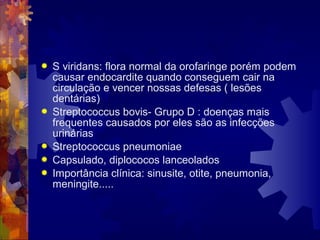  S viridans: flora normal da orofaringe porém podem
causar endocardite quando conseguem cair na
circulação e vencer nossas defesas ( lesões
dentárias)
 Streptococcus bovis- Grupo D : doenças mais
frequentes causados por eles são as infecções
urinárias
 Streptococcus pneumoniae
 Capsulado, diplococos lanceolados
 Importância clínica: sinusite, otite, pneumonia,
meningite.....
 