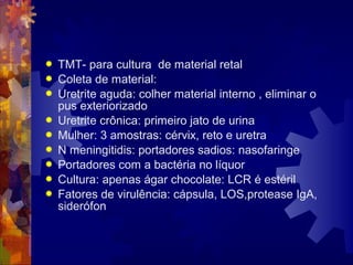  TMT- para cultura de material retal
 Coleta de material:
 Uretrite aguda: colher material interno , eliminar o
pus exteriorizado
 Uretrite crônica: primeiro jato de urina
 Mulher: 3 amostras: cérvix, reto e uretra
 N meningitidis: portadores sadios: nasofaringe
 Portadores com a bactéria no líquor
 Cultura: apenas ágar chocolate: LCR é estéril
 Fatores de virulência: cápsula, LOS,protease IgA,
siderófon
 