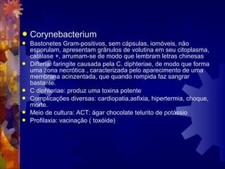  Corynebacterium
 Bastonetes Gram-positivos, sem cápsulas, iomóveis, não
esporulam, apresentam grânulos de volutina em seu citoplasma,
catalase +, arrumam-se de modo que lembram letras chinesas
 Difteria: faringite causada pela C. diphteriae, de modo que forma
uma zona necrótica , caracterizada pelo aparecimento de uma
membrana acinzentada, que quando rompida faz sangrar
bastante.
 C diphteriae: produz uma toxina potente
 Complicações diversas: cardiopatia,asfixia, hipertermia, choque,
morte.
 Meio de cultura: ACT: ágar chocolate telurito de potássio
 Profilaxia: vacinação ( toxóide)
 