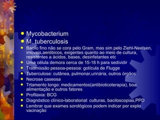  Mycobacterium
 M. tuberculosis
 Bacilo fino não se cora pelo Gram, mas sim pelo Ziehl-Neelsen,
imóveis,aeróbicos, exigentes quanto ao meio de cultura,
resistentes a ácidos, bases, desinfetantes etc
 Uma célula demora cerca de 15-18 h para sedividir
 Trasmissão pessoa-pessoa: gotícula de Flugge
 Tuberculose: cutânea, pulmonar,urinária, outros órgãos
 Necrose caseosa
 Trtamento longo: medicamentos(antibioticoterapia), boa
alimentação e outros fatores
 Profilaxia: BCG
 Diagnóstico clínico-laboratorial: culturas, baciloscopias,PPD
 Lembrar que exames sorológicos podem indicar por explo
vacinação
 