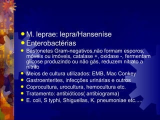  M. leprae: lepra/Hanseníse
 Enterobactérias
 Bastonetes Gram-negativos,não formam esporos,
móveis ou imóveis, catalase +, oxidase -, fermentam
glicose produzindo ou não gás, reduzem nitrato a
nitrito
 Meios de cultura utilizados: EMB, Mac Conkey
 Gastroenterites, infecções urinárias e outros
 Coprocultura, urocultura, hemocultura etc.
 Tratamento: antibióticos( antibiograma)
 E. coli, S typhi, Shiguellas, K. pneumoniae etc.....
 