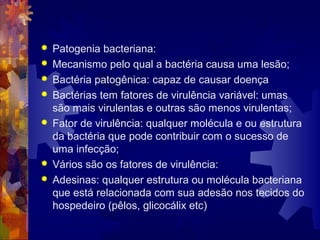  Patogenia bacteriana:
 Mecanismo pelo qual a bactéria causa uma lesão;
 Bactéria patogênica: capaz de causar doença
 Bactérias tem fatores de virulência variável: umas
são mais virulentas e outras são menos virulentas;
 Fator de virulência: qualquer molécula e ou estrutura
da bactéria que pode contribuir com o sucesso de
uma infecção;
 Vários são os fatores de virulência:
 Adesinas: qualquer estrutura ou molécula bacteriana
que está relacionada com sua adesão nos tecidos do
hospedeiro (pêlos, glicocálix etc)
 