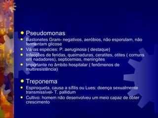  Pseudomonas
 Bastonetes Gram- negativos, aeróbios, não esporulam, não
fermentam glicose
 Várias espécies: P. aeruginosa ( destaque)
 Infecções de feridas, queimaduras, ceratites, otites ( comuns
em nadadores), septicemias, meningites
 Importante no âmbito hospitalar ( fenômenos de
multiresistência)
 Treponema
 Espiroqueta, causa a sífilis ou Lues: doença sexualmente
transmissível- T. pallidum
 Cultivo: homem não desenvolveu um meio capaz de obter
crescimento
 