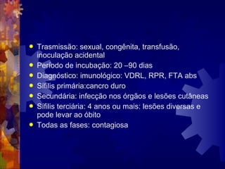  Trasmissão: sexual, congênita, transfusão,
inoculação acidental
 Período de incubação: 20 –90 dias
 Diagnóstico: imunológico: VDRL, RPR, FTA abs
 Sífilis primária:cancro duro
 Secundária: infecção nos órgãos e lesões cutâneas
 Sífilis terciária: 4 anos ou mais: lesões diversas e
pode levar ao óbito
 Todas as fases: contagiosa
 