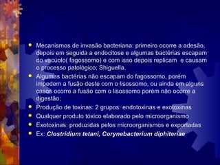  Mecanismos de invasão bacteriana: primeiro ocorre a adesão,
depois em seguida a endocitose e algumas bactérias escapam
do vacúolo( fagossomo) e com isso depois replicam e causam
o processo patológico; Shiguella.
 Algumas bactérias não escapam do fagossomo, porém
impedem a fusão deste com o lisossomo, ou ainda em alguns
casos ocorre a fusão com o lisossomo porém não ocorre a
digestão;
 Produção de toxinas: 2 grupos: endotoxinas e exotoxinas
 Qualquer produto tóxico elaborado pelo microorganismo
 Exotoxinas: produzidas pelos microorganismos e exportadas
 Ex: Clostridium tetani, Corynebacterium diphiteriae
 