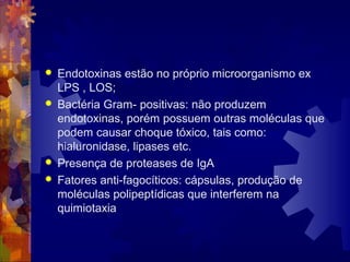  Endotoxinas estão no próprio microorganismo ex
LPS , LOS;
 Bactéria Gram- positivas: não produzem
endotoxinas, porém possuem outras moléculas que
podem causar choque tóxico, tais como:
hialuronidase, lipases etc.
 Presença de proteases de IgA
 Fatores anti-fagocíticos: cápsulas, produção de
moléculas polipeptídicas que interferem na
quimiotaxia
 