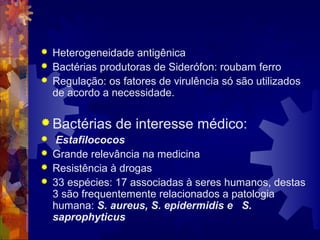  Heterogeneidade antigênica
 Bactérias produtoras de Siderófon: roubam ferro
 Regulação: os fatores de virulência só são utilizados
de acordo a necessidade.
 Bactérias de interesse médico:
 Estafilococos
 Grande relevância na medicina
 Resistência à drogas
 33 espécies: 17 associadas à seres humanos, destas
3 são frequentemente relacionados a patologia
humana: S. aureus, S. epidermidis e S.
saprophyticus
 