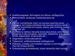 Estafilocoagulase: fibrinogênio em fibrina- antifagocítica
 Hialuronidase, proteases, betalactamases etc
 Habitat: normalmente vivem na mucosa nasal dos seres
humanos, em muitos indivíduos não causam nenhum dano,
pode ser encontrado em roupas, poeira, pele humana, poeira
hospitalar etc.
 Importância médica: foliculite,furunculose,terçol, acne,feridas
cirúrgicas e não cirúrgicas, meningite, septicemia, pneumonia,
artrite, osteomielite, endocardite etc...
 Diagnóstico: clínico-laboratorial
 Tratamento: antibioticoterapia( antibiograma)
 Mulheres: cuidado com tampões vaginais no período menstrual(
risco de choque tóxico)
 Enterotoxinas termoestáveis: comer alimentos bem cozidos
 