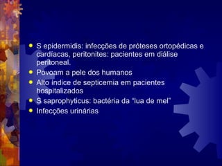  S epidermidis: infecções de próteses ortopédicas e
cardíacas, peritonites: pacientes em diálise
peritoneal.
 Povoam a pele dos humanos
 Alto índice de septicemia em pacientes
hospitalizados
 S saprophyticus: bactéria da “lua de mel”
 Infecções urinárias
 