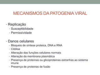 MECANISMOS DA PATOGENIAVIRAL
• Replicação
• Susceptibilidade
• Permissividade
• Danos celulares
• Bloqueio de síntese proteica, DNA e RNA
• Citólise
• Alteração das funções celulares normais
• Alteração da membrana plasmática
• Presença de proteínas ou glicoproteinas estranhas ao sistema
imune
• Presença de proteinas de fusão
 