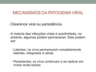 MECANISMOS DA PATOGENIAVIRAL
• Clearence viral ou persistência
• A maioria das infecções virais é autolimitada, no
entanto, algumas podem permanecer. Elas podem
ser:
• Latentes: os vírus permanecem completamente
latentes, integrados à célula
• Persistentes: os vírus continuam a se replicar em
níveis muito baixos
 