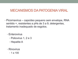 MECANISMOS DA PATOGENIAVIRAL
• Picornavirus – capsídeo pequeno sem envelope, RNA
sentido +, resistentes a pHs de 3 a 9, detergentes,
tratamento inadequado de esgotos.
• Enterovirus
• Poliovirus 1, 2 e 3
• Hepatite A
• Rinovirus
• 1 a 100
 