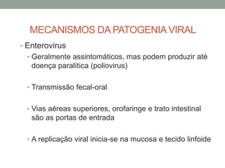 MECANISMOS DA PATOGENIAVIRAL
• Enterovirus
• Geralmente assintomáticos, mas podem produzir até
doença paralítica (poliovirus)
• Transmissão fecal-oral
• Vias aéreas superiores, orofaringe e trato intestinal
são as portas de entrada
• A replicação viral inicia-se na mucosa e tecido linfoide
 