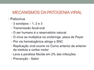 MECANISMOS DA PATOGENIAVIRAL
• Poliovirus
• 3 sorotipos – 1, 2 e 3
• Transmissão fecal-oral
• O ser humano é o reservatório natural
• O vírus se multiplica na orofaringe, placa de Peyer
• Por via hematogênica atinge o SNC
• Replicação viral ocorre no Corno anterior da anterior
da medula e cortex motor
• Leva a paralisia flácida em 2% das infecções
• Prevenção - Sabin
 