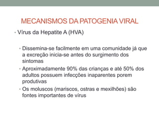 MECANISMOS DA PATOGENIAVIRAL
• Vírus da Hepatite A (HVA)
• Dissemina-se facilmente em uma comunidade já que
a excreção inicia-se antes do surgimento dos
sintomas
• Aproximadamente 90% das crianças e até 50% dos
adultos possuem infecções inaparentes porem
produtivas
• Os moluscos (mariscos, ostras e mexilhões) são
fontes importantes de vírus
 