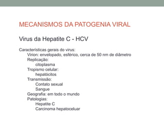MECANISMOS DA PATOGENIA VIRAL
Virus da Hepatite C - HCV
Características gerais do virus:
Virion: envelopado, esférico, cerca de 50 nm de diâmetro
Replicação:
citoplasma
Tropismo celular:
hepatócitos
Transmissão:
Contato sexual
Sangue
Geografia: em todo o mundo
Patologias:
Hepatite C
Carcinoma hepatoceluar
 