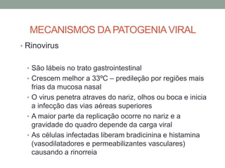 MECANISMOS DA PATOGENIAVIRAL
• Rinovirus
• São lábeis no trato gastrointestinal
• Crescem melhor a 33ºC – predileção por regiões mais
frias da mucosa nasal
• O virus penetra atraves do nariz, olhos ou boca e inicia
a infecção das vias aéreas superiores
• A maior parte da replicação ocorre no nariz e a
gravidade do quadro depende da carga viral
• As células infectadas liberam bradicinina e histamina
(vasodilatadores e permeabilizantes vasculares)
causando a rinorreia
 