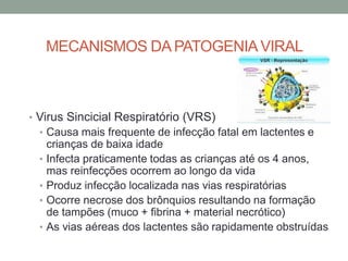 MECANISMOS DA PATOGENIAVIRAL
• Virus Sincicial Respiratório (VRS)
• Causa mais frequente de infecção fatal em lactentes e
crianças de baixa idade
• Infecta praticamente todas as crianças até os 4 anos,
mas reinfecções ocorrem ao longo da vida
• Produz infecção localizada nas vias respiratórias
• Ocorre necrose dos brônquios resultando na formação
de tampões (muco + fibrina + material necrótico)
• As vias aéreas dos lactentes são rapidamente obstruídas
 