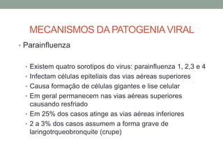 MECANISMOS DA PATOGENIAVIRAL
• Parainfluenza
• Existem quatro sorotipos do virus: parainfluenza 1, 2,3 e 4
• Infectam células epiteliais das vias aéreas superiores
• Causa formação de células gigantes e lise celular
• Em geral permanecem nas vias aéreas superiores
causando resfriado
• Em 25% dos casos atinge as vias aéreas inferiores
• 2 a 3% dos casos assumem a forma grave de
laringotrqueobronquite (crupe)
 