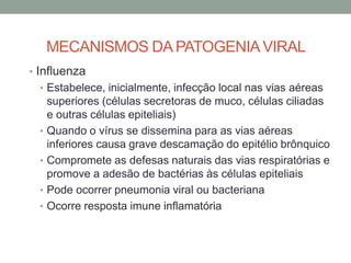 MECANISMOS DA PATOGENIAVIRAL
• Influenza
• Estabelece, inicialmente, infecção local nas vias aéreas
superiores (células secretoras de muco, células ciliadas
e outras células epiteliais)
• Quando o vírus se dissemina para as vias aéreas
inferiores causa grave descamação do epitélio brônquico
• Compromete as defesas naturais das vias respiratórias e
promove a adesão de bactérias às células epiteliais
• Pode ocorrer pneumonia viral ou bacteriana
• Ocorre resposta imune inflamatória
 