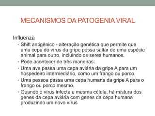 MECANISMOS DA PATOGENIAVIRAL
Influenza
• Shift antigênico - alteração genética que permite que
uma cepa do vírus da gripe possa saltar de uma espécie
animal para outro, incluindo os seres humanos.
• Pode acontecer de três maneiras:
• Uma ave passa uma cepa aviária da gripe A para um
hospedeiro intermediário, como um frango ou porco.
• Uma pessoa passa uma cepa humana da gripe A para o
frango ou porco mesmo.
• Quando o vírus infecta a mesma célula, há mistura dos
genes da cepa aviária com genes da cepa humana
produzindo um novo vírus
 
