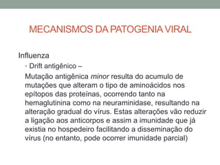 MECANISMOS DA PATOGENIAVIRAL
Influenza
• Drift antigênico –
Mutação antigênica minor resulta do acumulo de
mutações que alteram o tipo de aminoácidos nos
epítopos das proteínas, ocorrendo tanto na
hemaglutinina como na neuraminidase, resultando na
alteração gradual do vírus. Estas alterações vão reduzir
a ligação aos anticorpos e assim a imunidade que já
existia no hospedeiro facilitando a disseminação do
vírus (no entanto, pode ocorrer imunidade parcial)
 