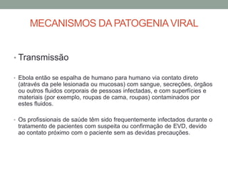MECANISMOS DA PATOGENIAVIRAL
• Transmissão
• Ebola então se espalha de humano para humano via contato direto
(através da pele lesionada ou mucosas) com sangue, secreções, órgãos
ou outros fluidos corporais de pessoas infectadas, e com superfícies e
materiais (por exemplo, roupas de cama, roupas) contaminados por
estes fluidos.
• Os profissionais de saúde têm sido frequentemente infectados durante o
tratamento de pacientes com suspeita ou confirmação de EVD, devido
ao contato próximo com o paciente sem as devidas precauções.
 