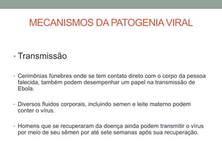 MECANISMOS DA PATOGENIAVIRAL
• Transmissão
• Cerimônias fúnebres onde se tem contato direto com o corpo da pessoa
falecida, também podem desempenhar um papel na transmissão de
Ebola.
• Diversos fluidos corporais, incluindo semen e leite materno podem
conter o vírus.
• Homens que se recuperaram da doença ainda podem transmitir o vírus
por meio de seu sêmen por até sete semanas após sua recuperação.
 