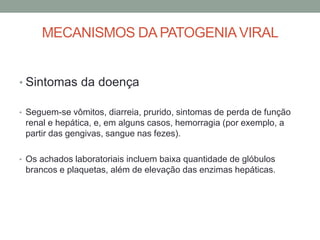 MECANISMOS DA PATOGENIAVIRAL
• Sintomas da doença
• Seguem-se vômitos, diarreia, prurido, sintomas de perda de função
renal e hepática, e, em alguns casos, hemorragia (por exemplo, a
partir das gengivas, sangue nas fezes).
• Os achados laboratoriais incluem baixa quantidade de glóbulos
brancos e plaquetas, além de elevação das enzimas hepáticas.
 
