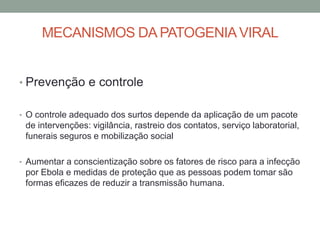 MECANISMOS DA PATOGENIAVIRAL
• Prevenção e controle
• O controle adequado dos surtos depende da aplicação de um pacote
de intervenções: vigilância, rastreio dos contatos, serviço laboratorial,
funerais seguros e mobilização social
• Aumentar a conscientização sobre os fatores de risco para a infecção
por Ebola e medidas de proteção que as pessoas podem tomar são
formas eficazes de reduzir a transmissão humana.
 
